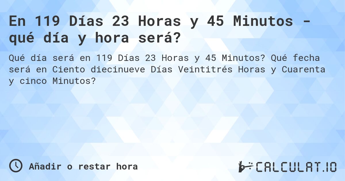 En 119 Días 23 Horas y 45 Minutos - qué día y hora será?. Qué fecha será en Ciento diecinueve Días Veintitrés Horas y Cuarenta y cinco Minutos?