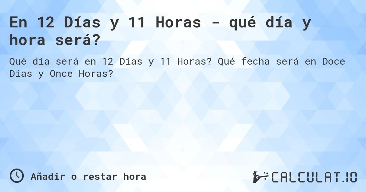 En 12 Días y 11 Horas - qué día y hora será?. Qué fecha será en Doce Días y Once Horas?