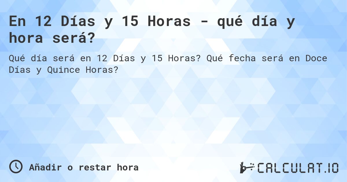 En 12 Días y 15 Horas - qué día y hora será?. Qué fecha será en Doce Días y Quince Horas?