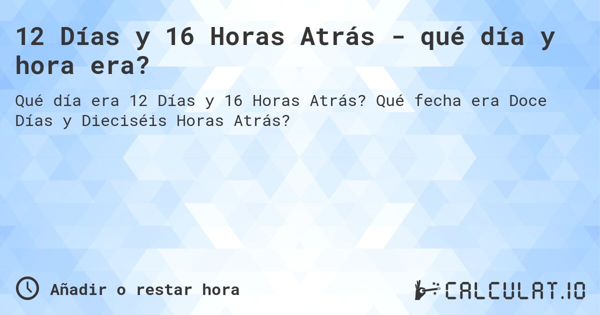 12 Días y 16 Horas Atrás - qué día y hora era?. Qué fecha era Doce Días y Dieciséis Horas Atrás?