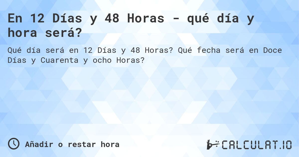 En 12 Días y 48 Horas - qué día y hora será?. Qué fecha será en Doce Días y Cuarenta y ocho Horas?