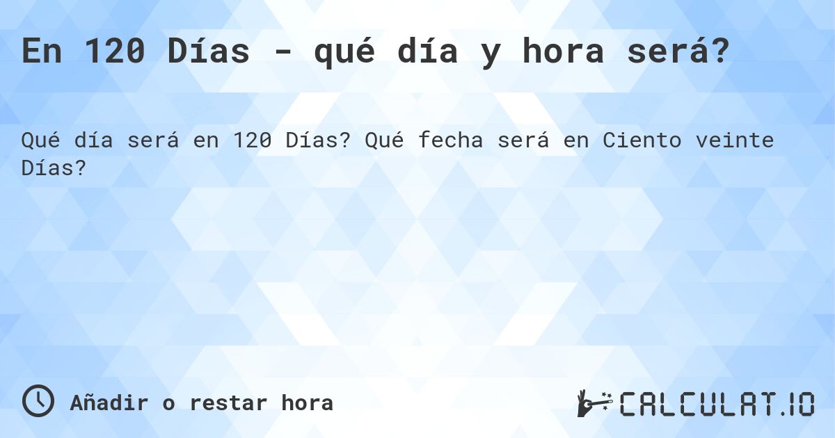 En 120 Días - qué día y hora será?. Qué fecha será en Ciento veinte Días?