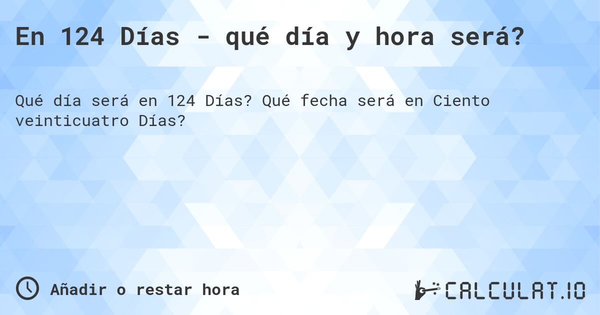 En 124 Días - qué día y hora será?. Qué fecha será en Ciento veinticuatro Días?
