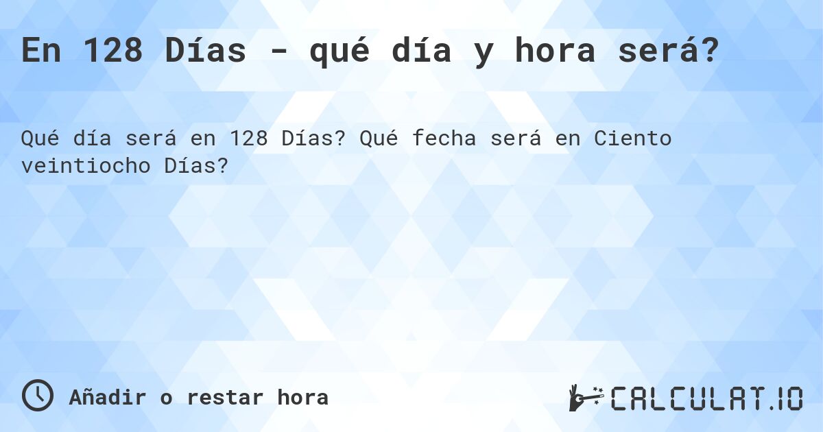 En 128 Días - qué día y hora será?. Qué fecha será en Ciento veintiocho Días?