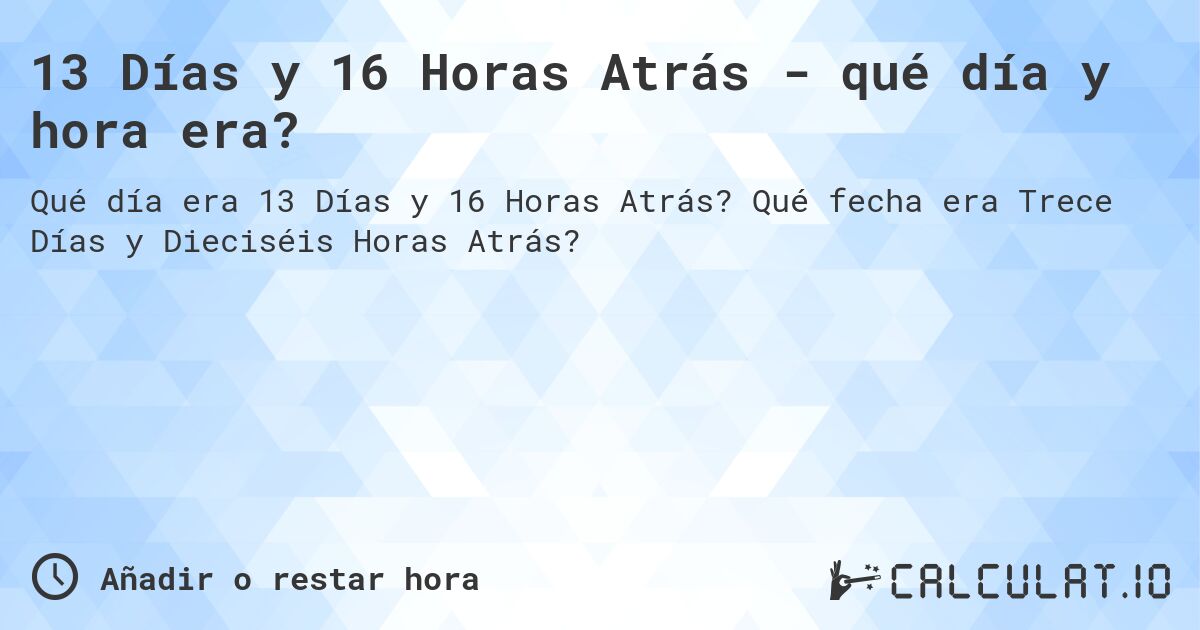 13 Días y 16 Horas Atrás - qué día y hora era?. Qué fecha era Trece Días y Dieciséis Horas Atrás?