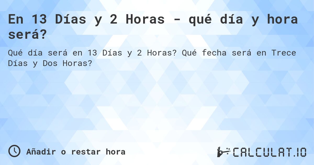 En 13 Días y 2 Horas - qué día y hora será?. Qué fecha será en Trece Días y Dos Horas?