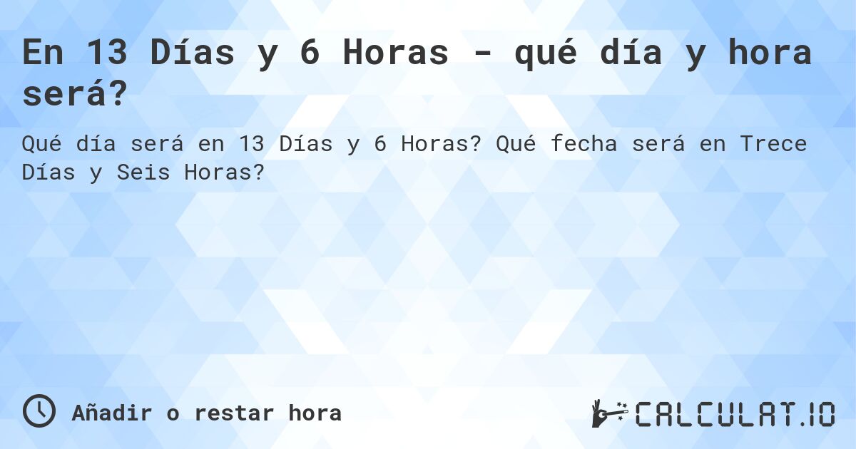 En 13 Días y 6 Horas - qué día y hora será?. Qué fecha será en Trece Días y Seis Horas?
