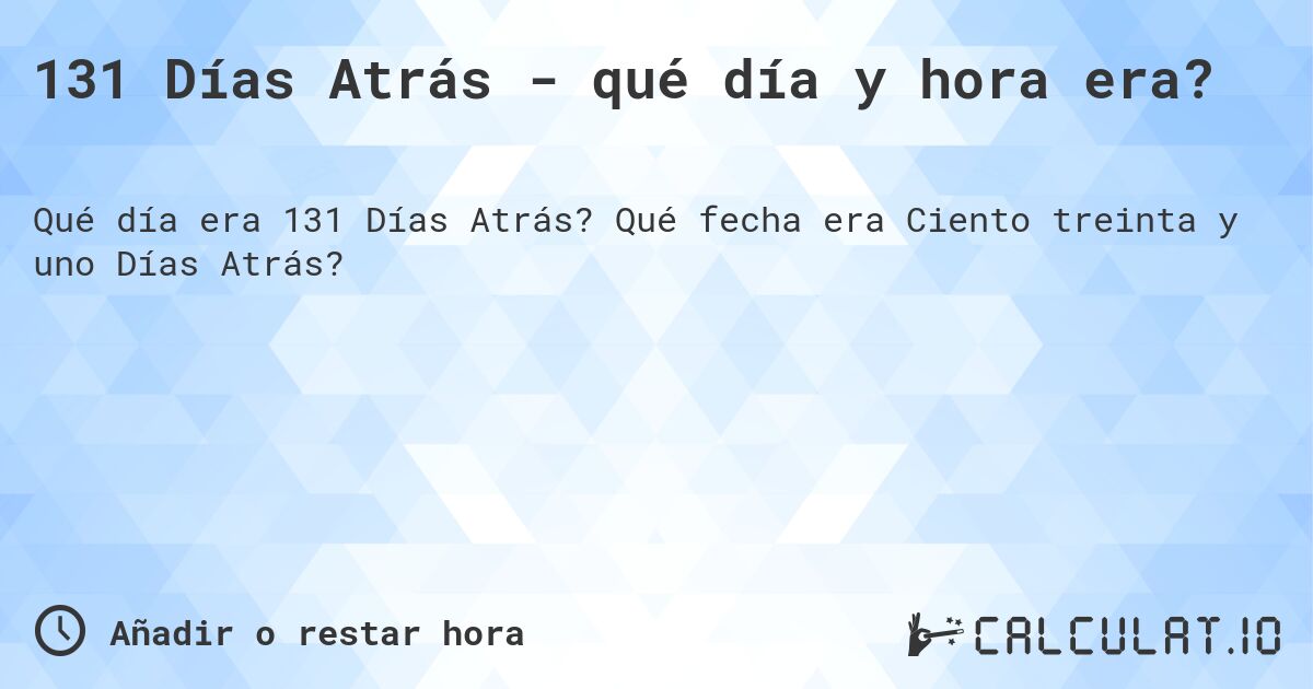 131 Días Atrás - qué día y hora era?. Qué fecha era Ciento treinta y uno Días Atrás?