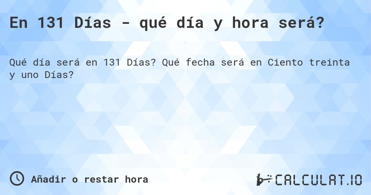 En 131 Días - qué día y hora será?. Qué fecha será en Ciento treinta y uno Días?