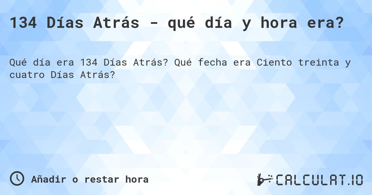 134 Días Atrás - qué día y hora era?. Qué fecha era Ciento treinta y cuatro Días Atrás?