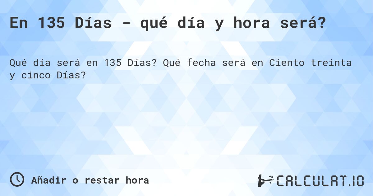 En 135 Días - qué día y hora será?. Qué fecha será en Ciento treinta y cinco Días?