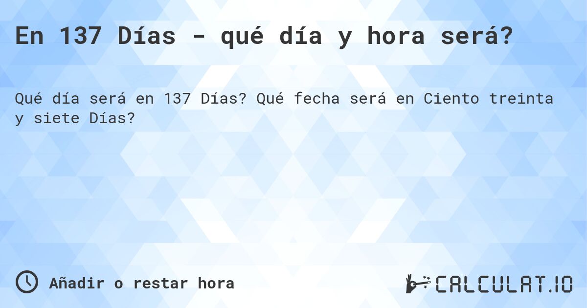 En 137 Días - qué día y hora será?. Qué fecha será en Ciento treinta y siete Días?