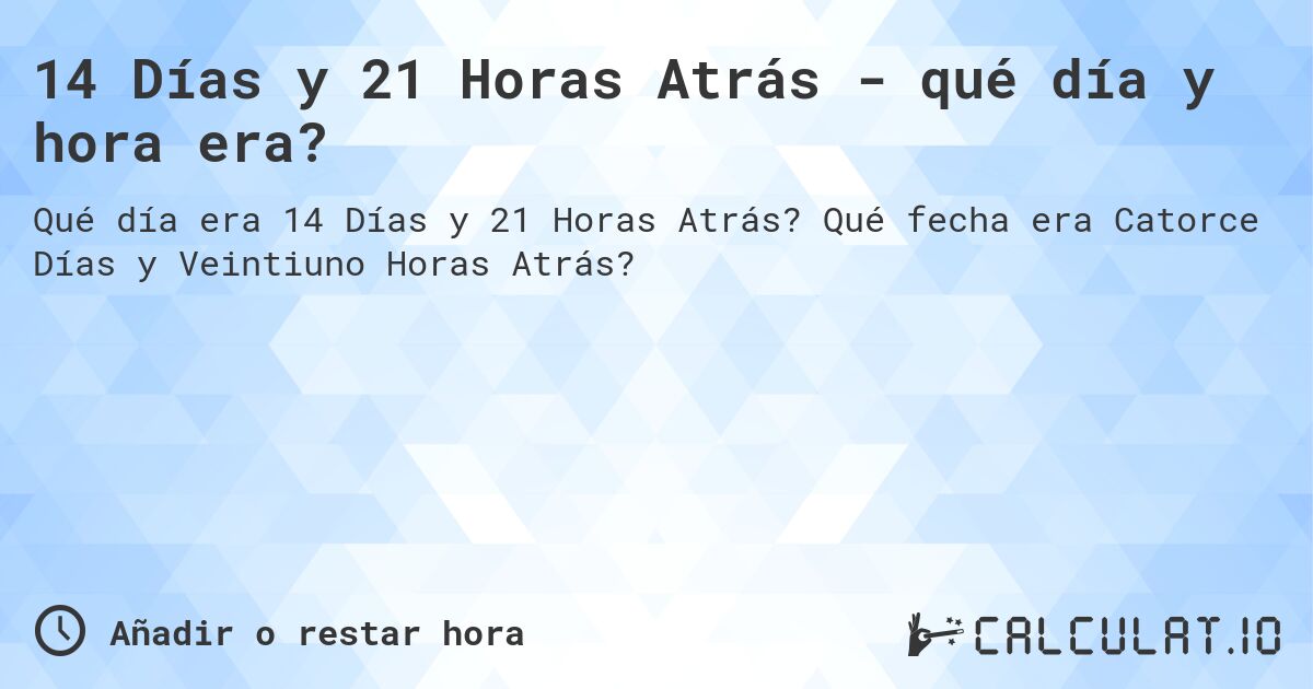 14 Días y 21 Horas Atrás - qué día y hora era?. Qué fecha era Catorce Días y Veintiuno Horas Atrás?