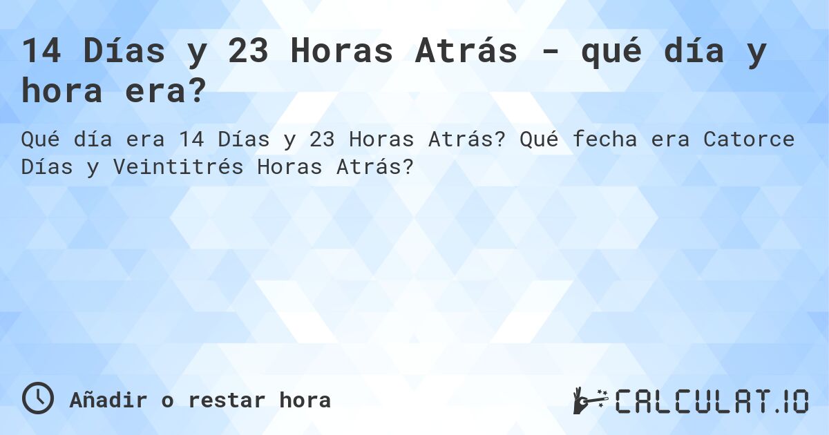 14 Días y 23 Horas Atrás - qué día y hora era?. Qué fecha era Catorce Días y Veintitrés Horas Atrás?