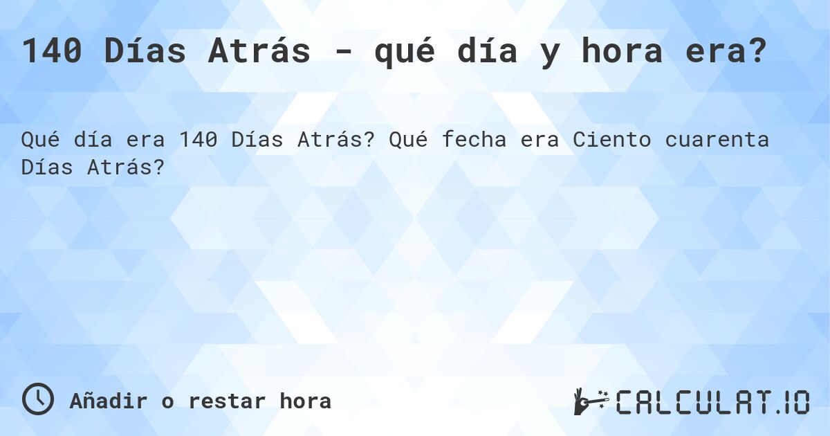140 Días Atrás - qué día y hora era?. Qué fecha era Ciento cuarenta Días Atrás?
