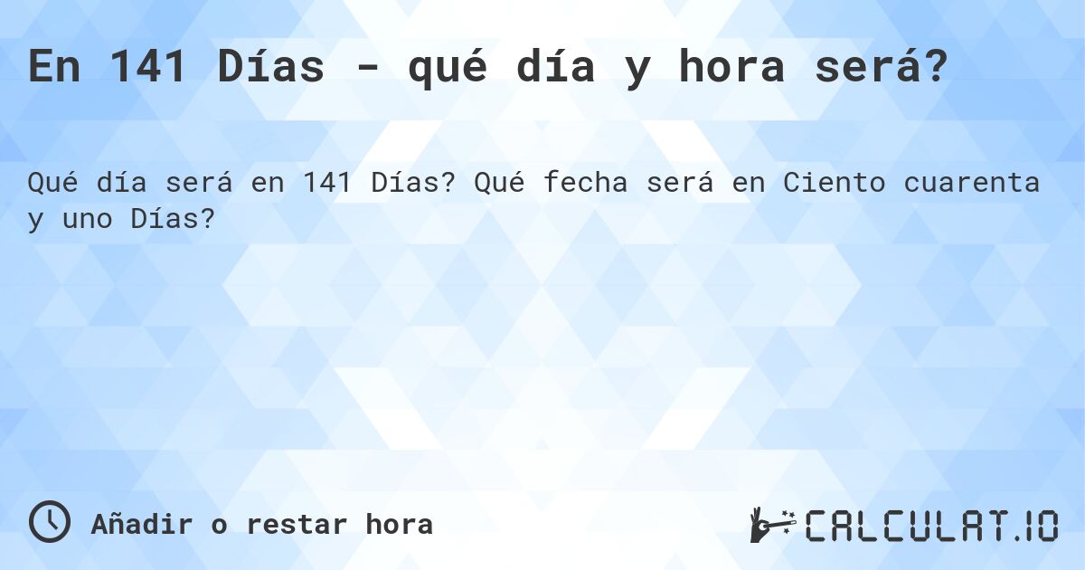 En 141 Días - qué día y hora será?. Qué fecha será en Ciento cuarenta y uno Días?