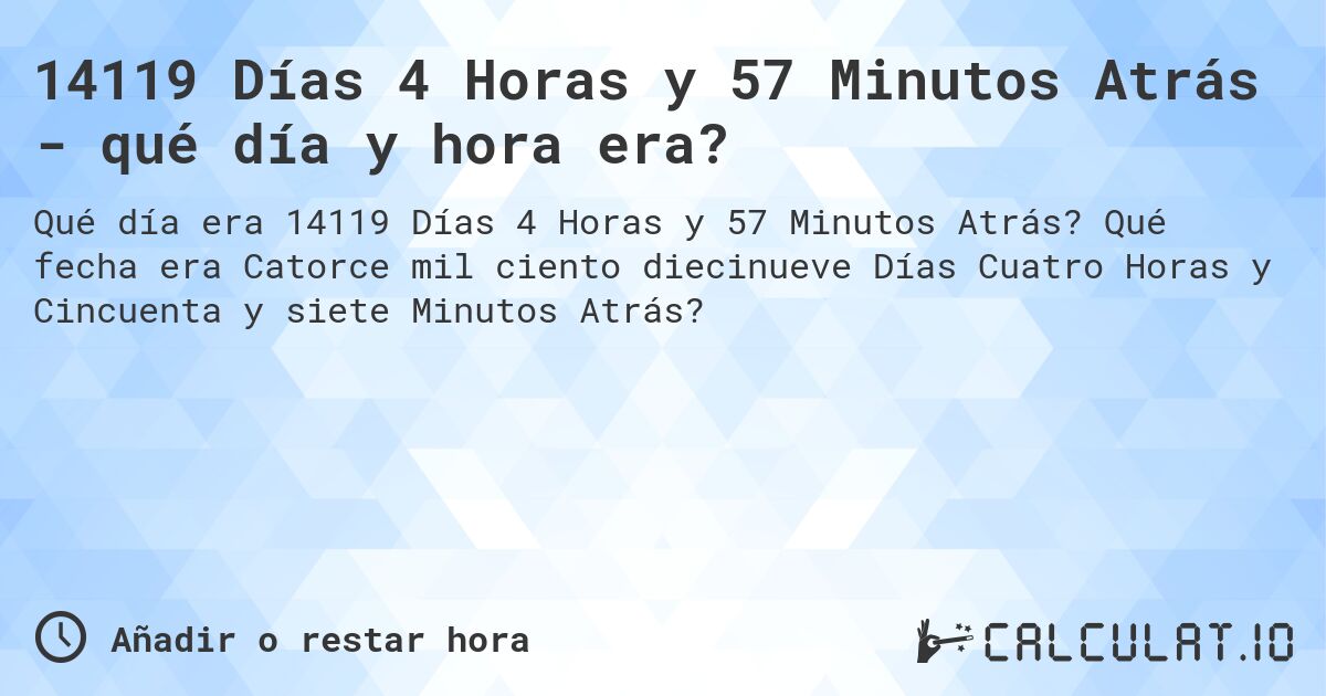14119 Días 4 Horas y 57 Minutos Atrás - qué día y hora era?. Qué fecha era Catorce mil ciento diecinueve Días Cuatro Horas y Cincuenta y siete Minutos Atrás?