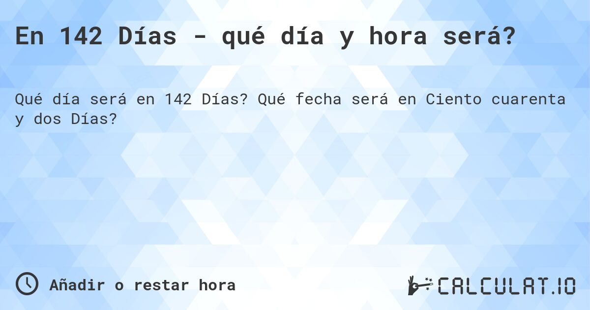 En 142 Días - qué día y hora será?. Qué fecha será en Ciento cuarenta y dos Días?