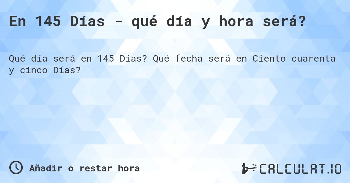 En 145 Días - qué día y hora será?. Qué fecha será en Ciento cuarenta y cinco Días?