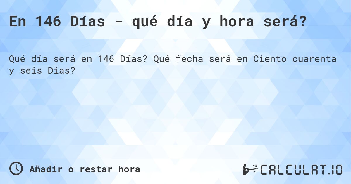 En 146 Días - qué día y hora será?. Qué fecha será en Ciento cuarenta y seis Días?