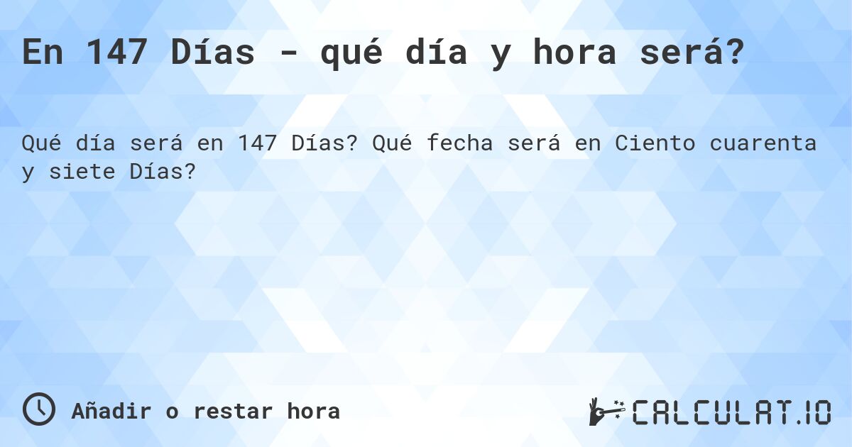 En 147 Días - qué día y hora será?. Qué fecha será en Ciento cuarenta y siete Días?