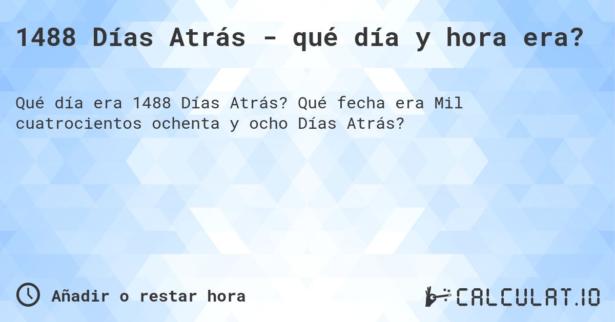 1488 Días Atrás - qué día y hora era?. Qué fecha era Mil cuatrocientos ochenta y ocho Días Atrás?