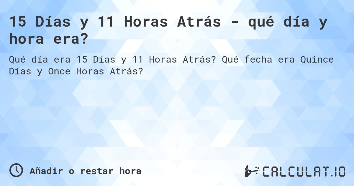 15 Días y 11 Horas Atrás - qué día y hora era?. Qué fecha era Quince Días y Once Horas Atrás?