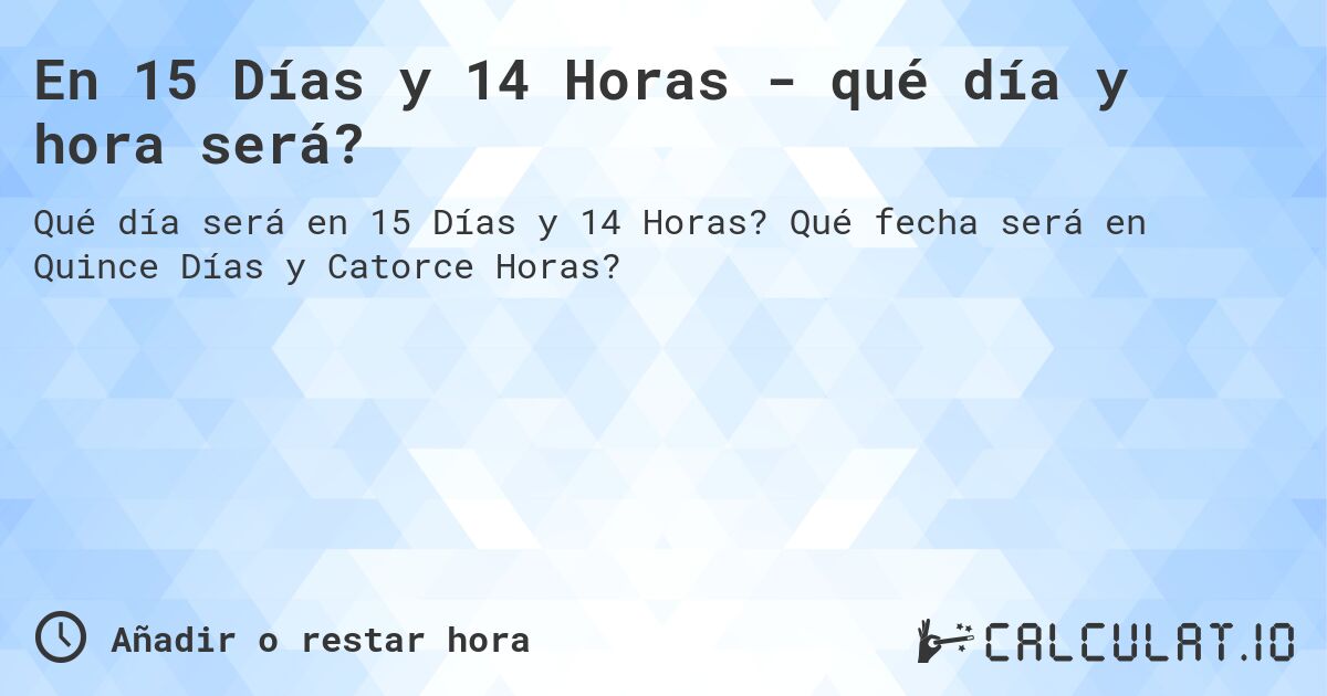 En 15 Días y 14 Horas - qué día y hora será?. Qué fecha será en Quince Días y Catorce Horas?