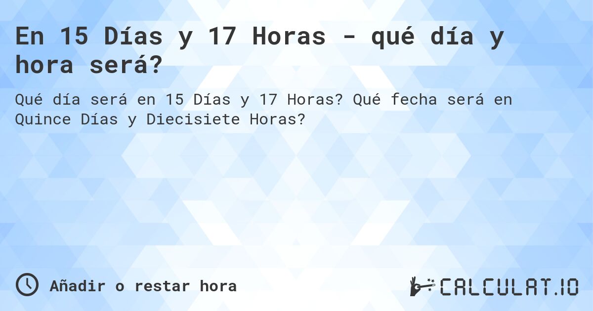 En 15 Días y 17 Horas - qué día y hora será?. Qué fecha será en Quince Días y Diecisiete Horas?