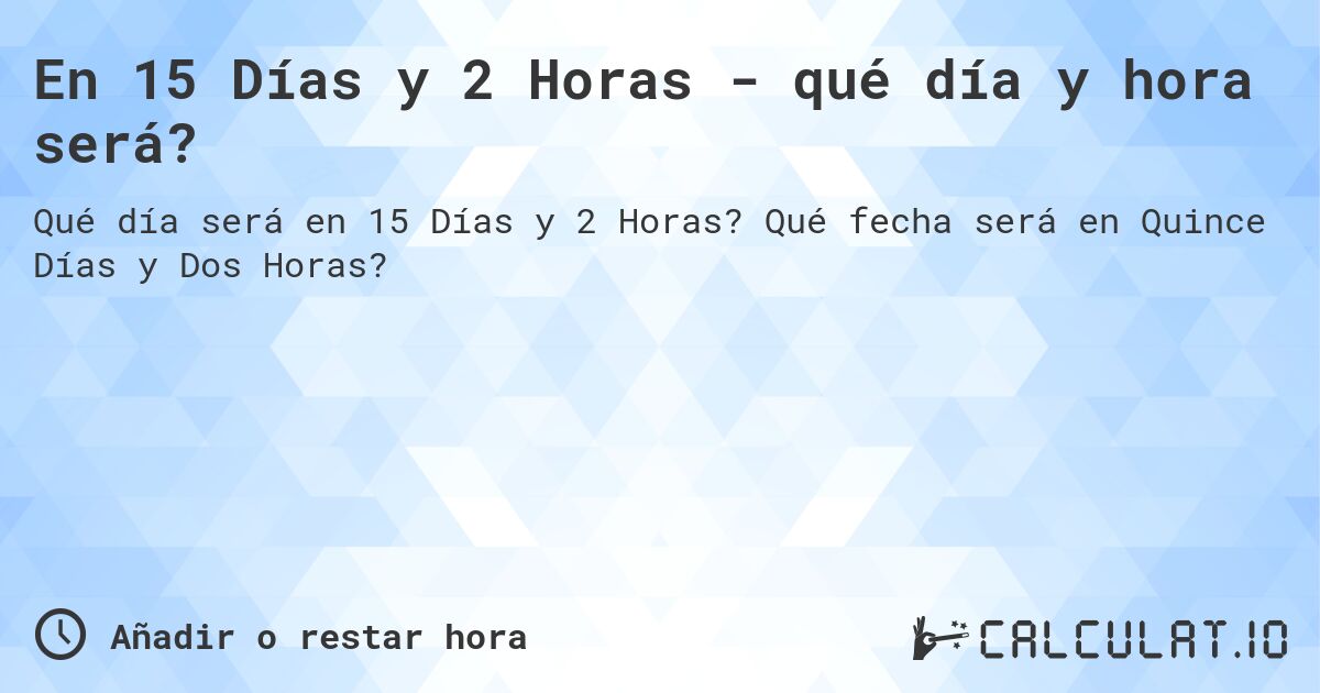 En 15 Días y 2 Horas - qué día y hora será?. Qué fecha será en Quince Días y Dos Horas?