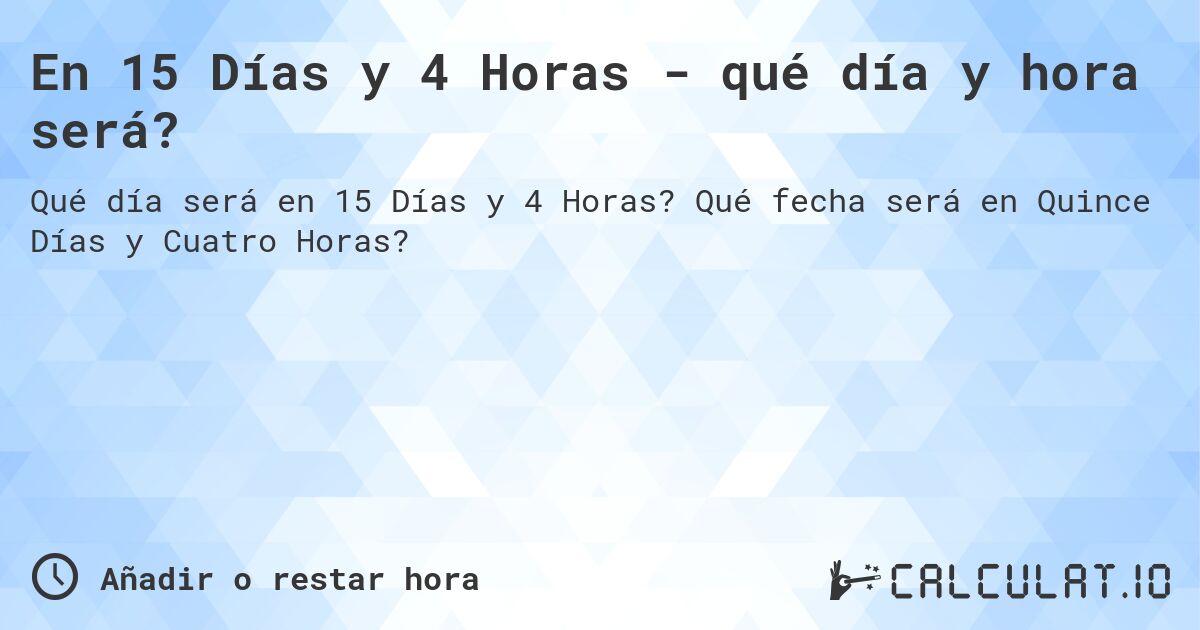 En 15 Días y 4 Horas - qué día y hora será?. Qué fecha será en Quince Días y Cuatro Horas?
