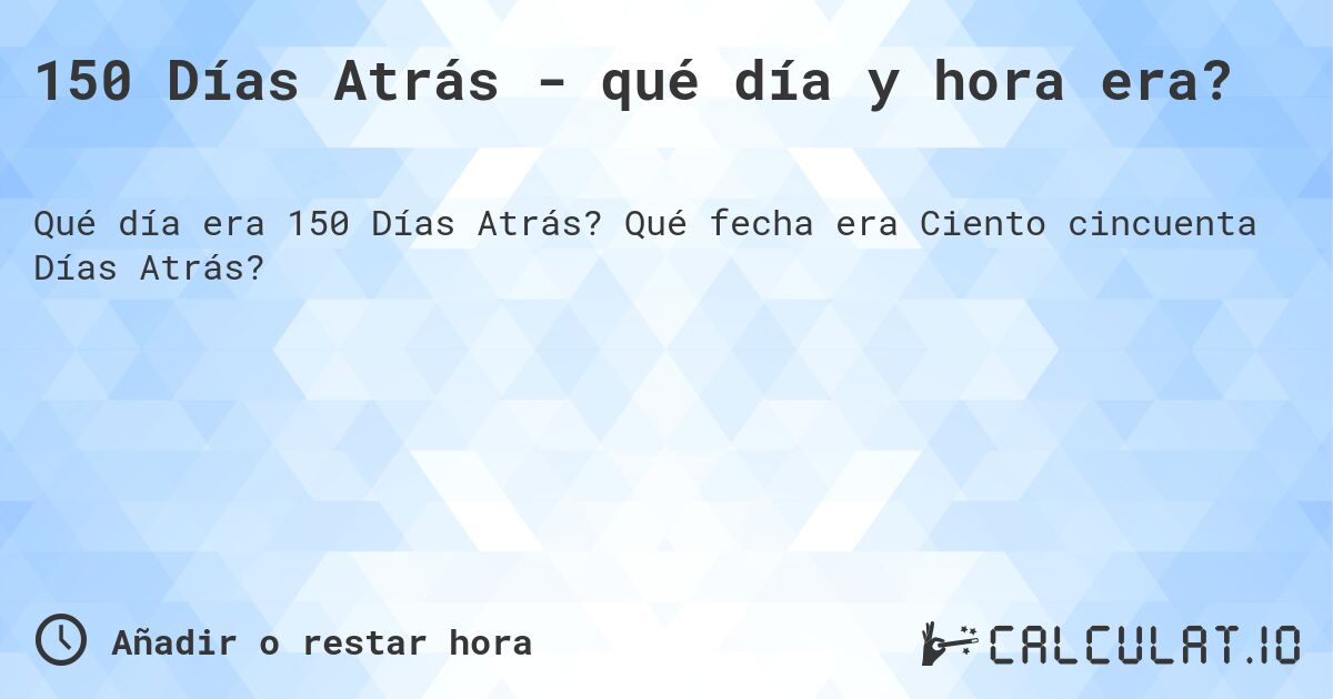 150 Días Atrás - qué día y hora era?. Qué fecha era Ciento cincuenta Días Atrás?