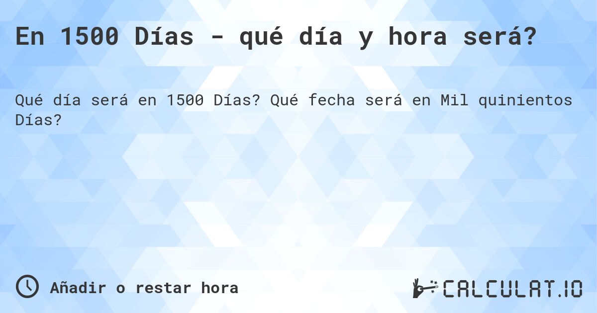 En 1500 Días - qué día y hora será?. Qué fecha será en Mil quinientos Días?
