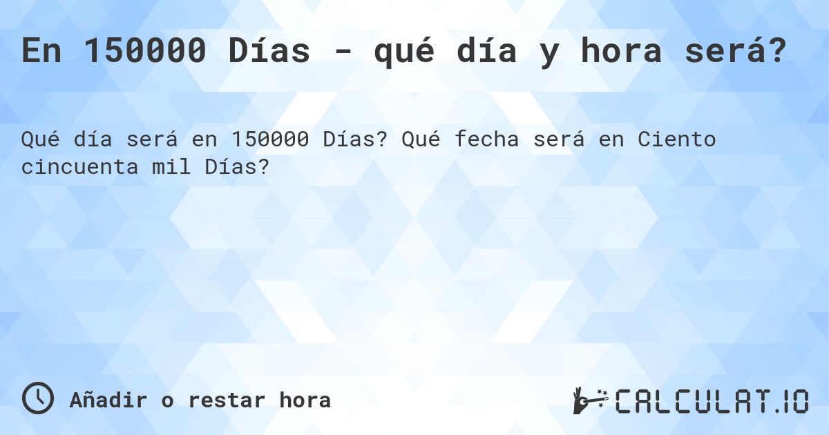 En 150000 Días - qué día y hora será?. Qué fecha será en Ciento cincuenta mil Días?