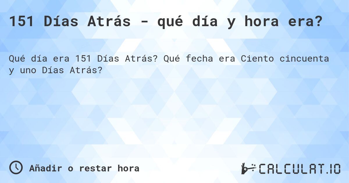 151 Días Atrás - qué día y hora era?. Qué fecha era Ciento cincuenta y uno Días Atrás?