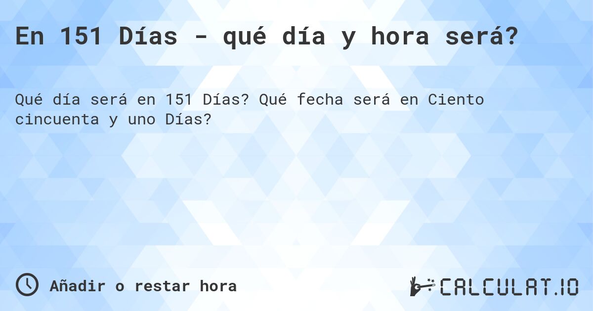 En 151 Días - qué día y hora será?. Qué fecha será en Ciento cincuenta y uno Días?