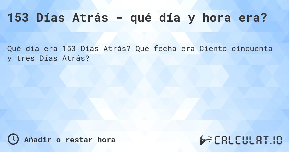 153 Días Atrás - qué día y hora era?. Qué fecha era Ciento cincuenta y tres Días Atrás?