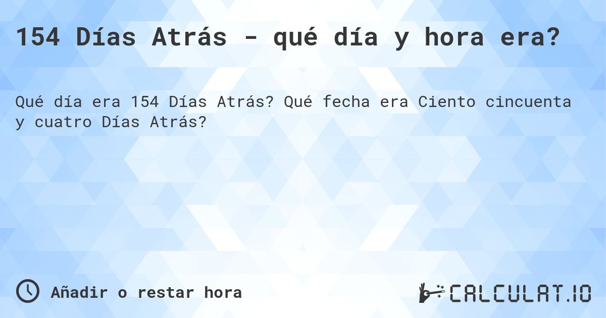 154 Días Atrás - qué día y hora era?. Qué fecha era Ciento cincuenta y cuatro Días Atrás?