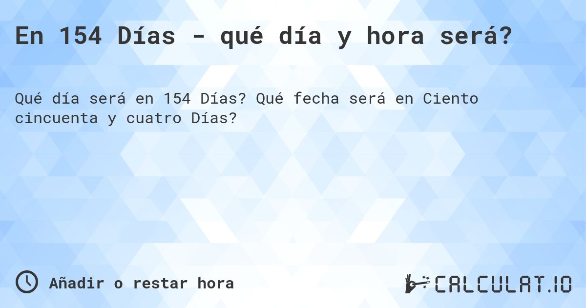En 154 Días - qué día y hora será?. Qué fecha será en Ciento cincuenta y cuatro Días?