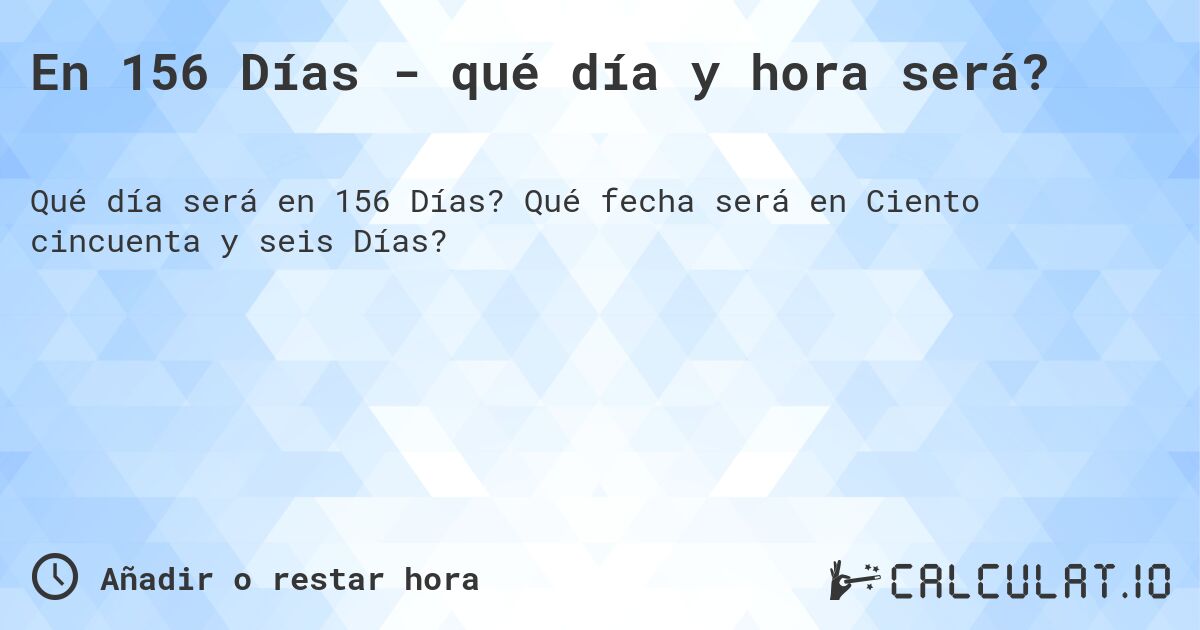 En 156 Días - qué día y hora será?. Qué fecha será en Ciento cincuenta y seis Días?