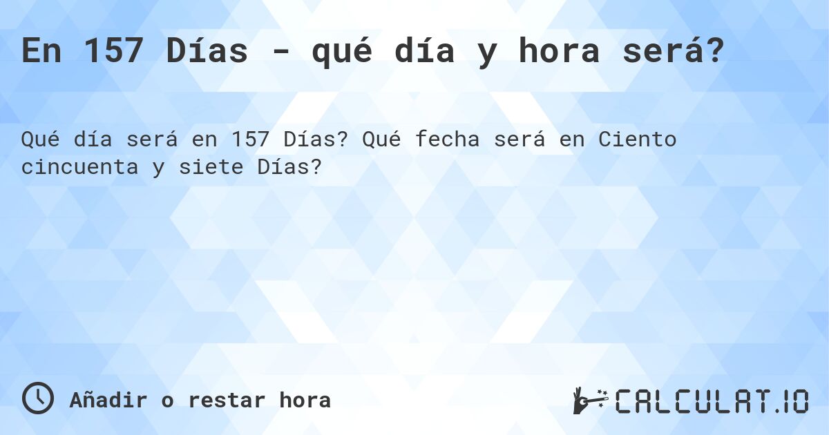 En 157 Días - qué día y hora será?. Qué fecha será en Ciento cincuenta y siete Días?