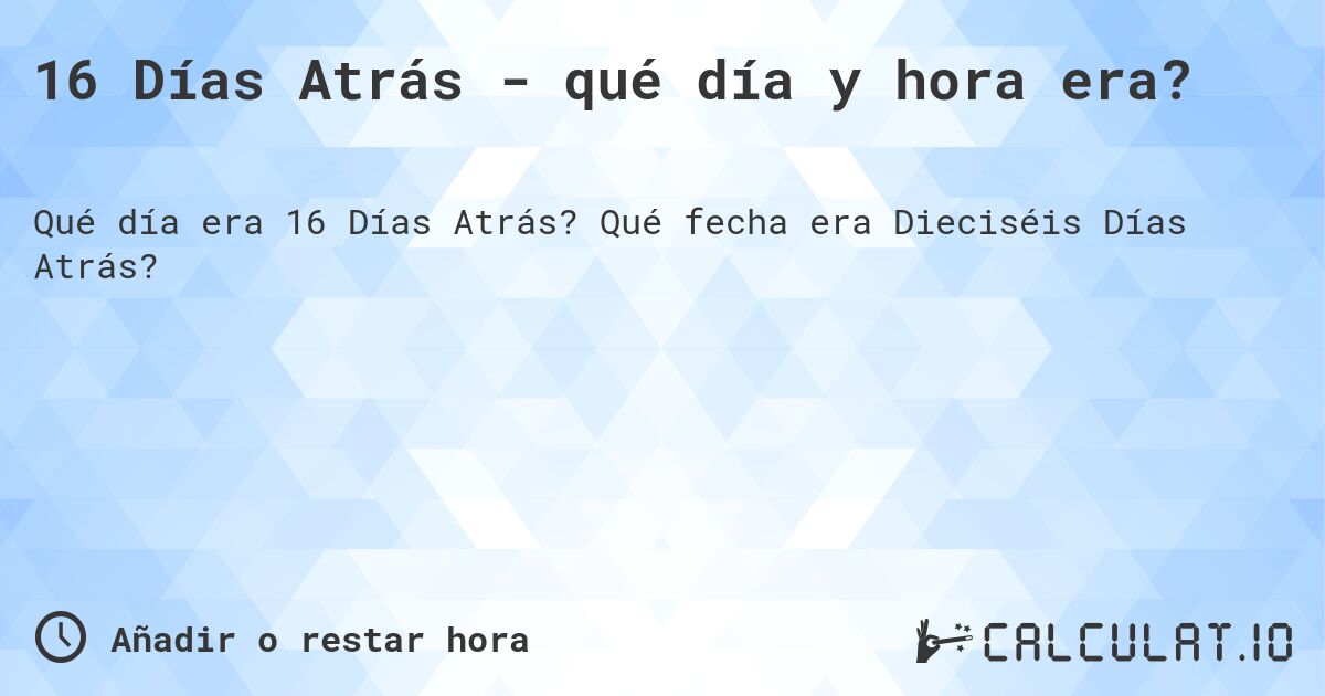 16 Días Atrás - qué día y hora era?. Qué fecha era Dieciséis Días Atrás?