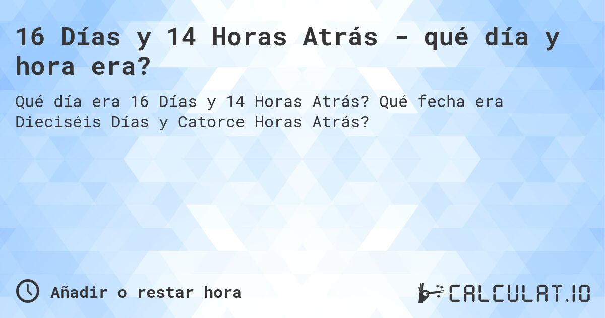 16 Días y 14 Horas Atrás - qué día y hora era?. Qué fecha era Dieciséis Días y Catorce Horas Atrás?
