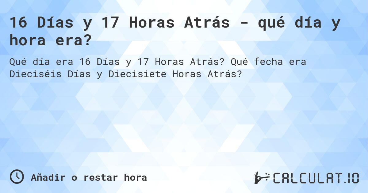 16 Días y 17 Horas Atrás - qué día y hora era?. Qué fecha era Dieciséis Días y Diecisiete Horas Atrás?
