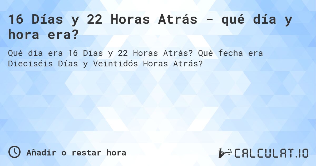 16 Días y 22 Horas Atrás - qué día y hora era?. Qué fecha era Dieciséis Días y Veintidós Horas Atrás?