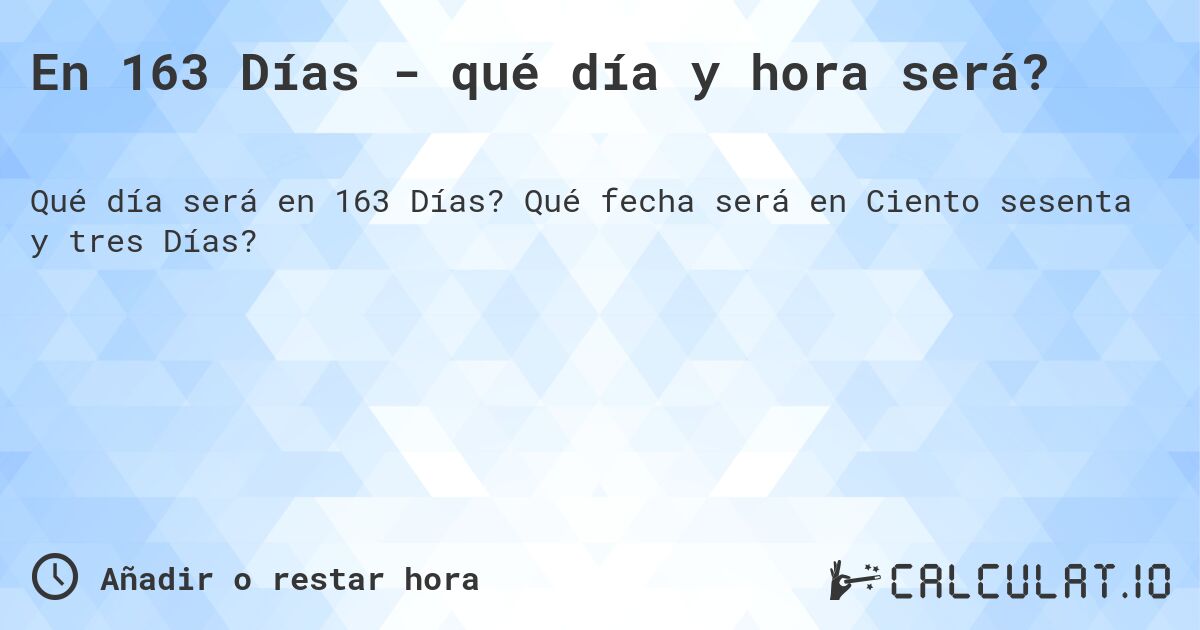En 163 Días - qué día y hora será?. Qué fecha será en Ciento sesenta y tres Días?