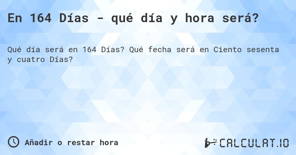 En 164 Días - qué día y hora será?. Qué fecha será en Ciento sesenta y cuatro Días?