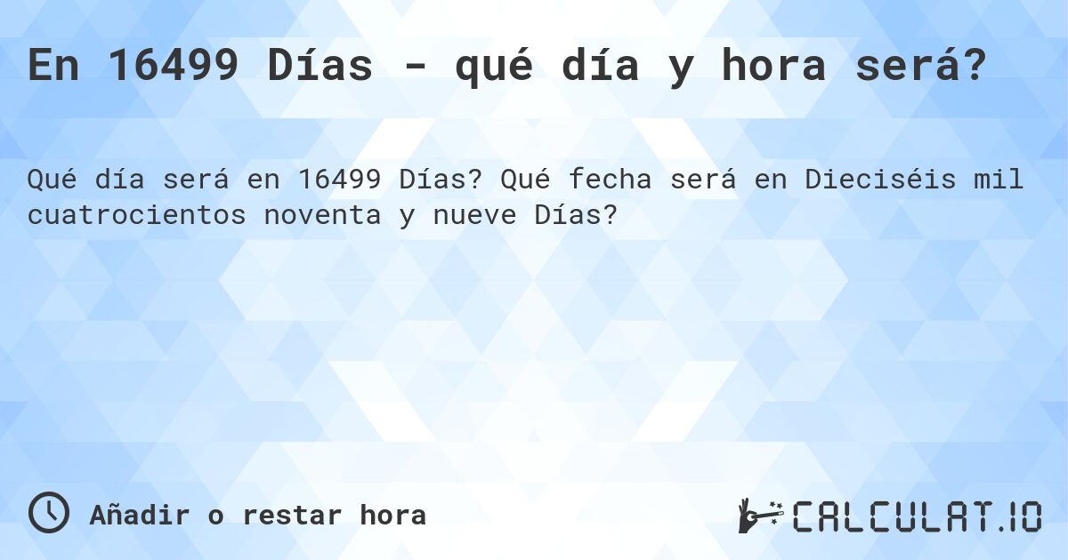 En 16499 Días - qué día y hora será?. Qué fecha será en Dieciséis mil cuatrocientos noventa y nueve Días?