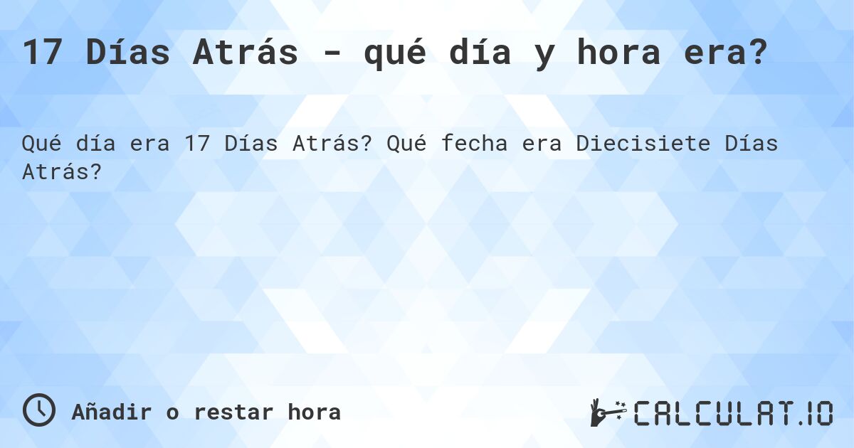 17 Días Atrás - qué día y hora era?. Qué fecha era Diecisiete Días Atrás?