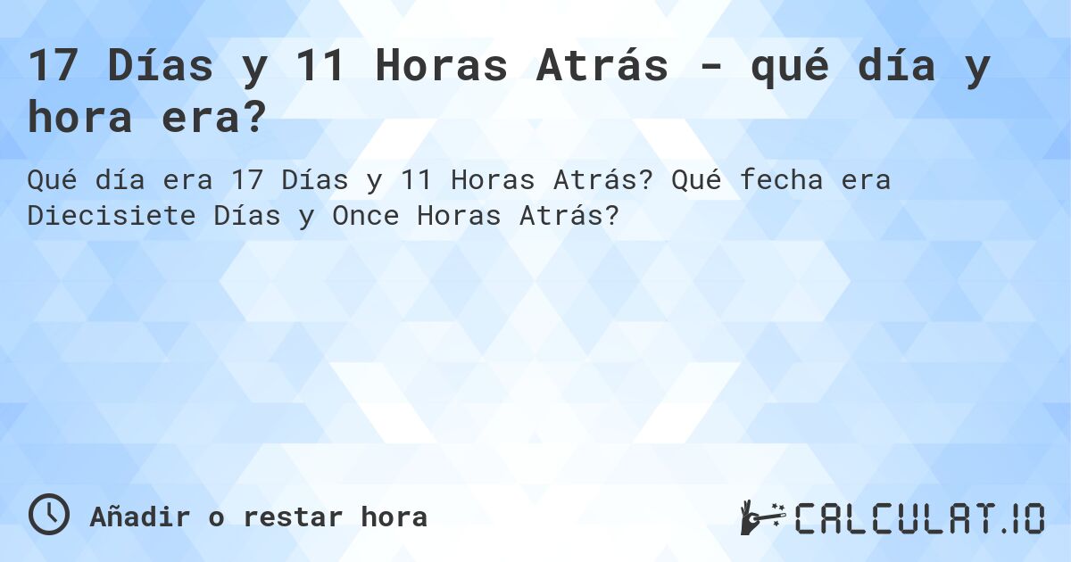 17 Días y 11 Horas Atrás - qué día y hora era?. Qué fecha era Diecisiete Días y Once Horas Atrás?